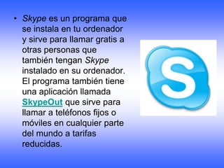 • Skype es un programa que
  se instala en tu ordenador
  y sirve para llamar gratis a
  otras personas que
  también tengan Skype
  instalado en su ordenador.
  El programa también tiene
  una aplicación llamada
  SkypeOut que sirve para
  llamar a teléfonos fijos o
  móviles en cualquier parte
  del mundo a tarifas
  reducidas.
 