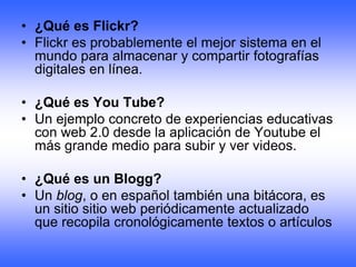 • ¿Qué es Flickr?
• Flickr es probablemente el mejor sistema en el
  mundo para almacenar y compartir fotografías
  digitales en línea.

• ¿Qué es You Tube?
• Un ejemplo concreto de experiencias educativas
  con web 2.0 desde la aplicación de Youtube el
  más grande medio para subir y ver videos.

• ¿Qué es un Blogg?
• Un blog, o en español también una bitácora, es
  un sitio sitio web periódicamente actualizado
  que recopila cronológicamente textos o artículos
 