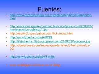 Fuentes:
• http://www.razonypalabra.org.mx/anteriores/n52/mfernandez.
  html

• http://emocionesparaelcoaching.files.wordpress.com/2009/05/
  hm-relaciones-publicas1.jpg
• http://espanol.news.yahoo.com/flickr/index.html
• http://en.wikipedia.org/wiki/RSS
• http://lifeinthenhs.files.wordpress.com/2009/02/facebook.jpg
• http://ciberprensa.com/impresionante-lista-de-herramientas-
  20/

• http://es.wikipedia.org/wiki/Twitter

• www.weblogssl.com/que-es-un-blog
 
