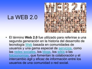 La WEB 2.0


• El término Web 2.0 fue utilizado para referirse a una
  segunda generación en la historia del desarrollo de
  tecnología Web basada en comunidades de
  usuarios y una gama especial de servicios, como
  las redes sociales, los blogs, los wikis o las
  folcsonomías, que fomentan la colaboración y el
  intercambio ágil y eficaz de información entre los
  usuarios de una comunidad o red social.
 