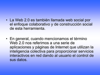• La Web 2.0 es también llamada web social por
  el enfoque colaborativo y de construcción social
  de esta herramienta.

• En general, cuando mencionamos el término
  Web 2.0 nos referimos a una serie de
  aplicaciones y páginas de Internet que utilizan la
  inteligencia colectiva para proporcionar servicios
  interactivos en red dando al usuario el control de
  sus datos.
 