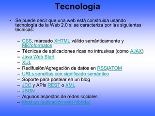 Tecnología
• Se puede decir que una web está construida usando
  tecnología de la Web 2.0 si se caracteriza por las siguientes
  técnicas:

   – CSS, marcado XHTML válido semánticamente y
     Microformatos
   – Técnicas de aplicaciones ricas no intrusivas (como AJAX)
   – Java Web Start
   – XUL
   – Redifusión/Agregación de datos en RSS/ATOM
   – URLs sencillas con significado semántico
   – Soporte para postear en un blog
   – JCC y APIs REST o XML
   – JSON
   – Algunos aspectos de redes sociales
   – Mashup (aplicación web híbrida)
 
