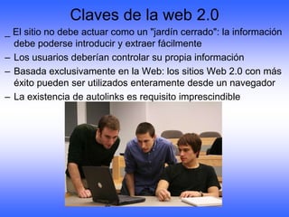 Claves de la web 2.0
_ El sitio no debe actuar como un "jardín cerrado": la información
  debe poderse introducir y extraer fácilmente
– Los usuarios deberían controlar su propia información
– Basada exclusivamente en la Web: los sitios Web 2.0 con más
  éxito pueden ser utilizados enteramente desde un navegador
– La existencia de autolinks es requisito imprescindible
 