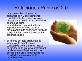 Relaciones Públicas 2.0
• Las nuevas tecnologías de
  comunicación y el crecimiento
  cualitativo de las redes sociales
  presentan un emergente escenario
  online que abre
  posibilidades, oportunidades e
  importantes desafíos para los
  profesionales de relaciones públicas
  y equipos de comunicación en las
  organizaciones.

• El interés de esta propuesta es
  incentivar la construcción
  compartida de una nueva mirada
  particular de la práctica profesional
  de Relaciones Públicas, con un
  enfoque directo a la búsqueda de
  resultados y objetivos de las
  organizaciones.
 