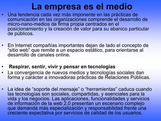 La empresa es el medio
• Una tendencia cada vez más imponente en las prácticas de
  comunicación en las organizaciones comprende el desarrollo de
  micro-nano-medios de firma propia centrados en el
  posicionamiento y la creación de valor para su abanico particular
  de públicos.

• En Internet compañías importantes dejan de lado el concepto de
  “sitio web” que remite a un espacio estático, para orientarse al
  desarrollo de canales online.

• Respirar, sentir, vivir y pensar en tecnologías
• La convergencia de nuevos medios y tecnologías sociales dan
  forma y carácter a innovadoras prácticas de Relaciones Públicas.

• La idea de “soporte del mensaje” o “herramientas” caduca cuando
  las tecnologías son sociales, compartidas, y esenciales para la
  vida y los negocios. Las aplicaciones, funcionalidades y servicios
  de información de la web 2.0 presentan un escenario complejo
  que demanda más especialización y responsabilidad frente una
  creciente expectativa por servicios de calidad de los usuarios.
 