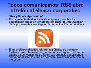 Todos comunicamos: RSS abre el telón al elenco corporativo "Really Simple Syndication"  El surgimiento de directores de empresa y empleados bloggers sin dudas es una de las prácticas de comunicación discruptivas en las estrategias de comunicación corporativas. El rol profesional de las relaciones públicas se centra en facilitar estas interacciones y entrenar a la organización en el diseño de conversiones de valor. Las organizaciones deben destrabar obstáculos que no permiten la retroalimentación del mercado.  