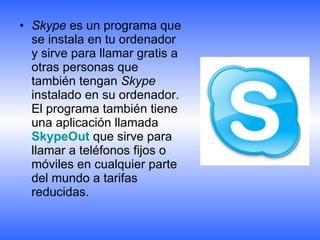Skype  es un programa que se instala en tu ordenador y sirve para llamar gratis a otras personas que también tengan  Skype  instalado en su ordenador. El programa también tiene una aplicación llamada  SkypeOut  que sirve para llamar a teléfonos fijos o móviles en cualquier parte del mundo a tarifas reducidas.  