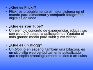 ¿Qué es Flickr?  Flickr es probablemente el mejor sistema en el mundo para almacenar y compartir fotografías digitales en línea. ¿Qué es You Tube? Un ejemplo concreto de experiencias educativas con web 2.0 desde la aplicación de Youtube el más grande medio para subir y ver videos. ¿Qué es un Blogg? Un  blog , o en español también una bitácora, es un sitio sitio web periódicamente actualizado que recopila cronológicamente textos o artículos  