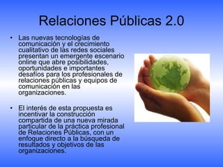Relaciones Públicas 2.0 Las nuevas tecnologías de comunicación y el crecimiento cualitativo de las redes sociales presentan un emergente escenario online que abre posibilidades, oportunidades e importantes desafíos para los profesionales de relaciones públicas y equipos de comunicación en las organizaciones.  El interés de esta propuesta es incentivar la construcción compartida de una nueva mirada particular de la práctica profesional de Relaciones Públicas, con un enfoque directo a la búsqueda de resultados y objetivos de las organizaciones. 