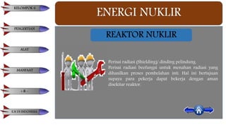 ENERGI NUKLIR
REAKTOR NUKLIR
Perisai radiasi (Shielding)/ dinding pelindung.
Perisai radiasi beefungsi untuk menahan radiasi yang
dihasilkan proses pembelahan inti. Hal ini bertujuan
supaya para pekerja dapat bekerja dengan aman
disekitar reaktor.
KELOMPOK 6
PENGERTIAN
ALAT
MANFAAT
+ & -
E.N DI INDONESIA
 