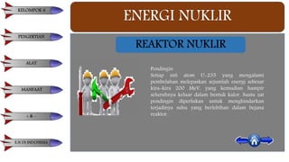ENERGI NUKLIR
Pendingin
Setiap inti atom U-235 yang mengalami
pembelahan melepaskan sejumlah energi sebesar
kira-kira 200 MeV, yang kemudian hampir
seluruhnya keluar dalam bentuk kalor. Suatu zat
pendingin diperlukan untuk menghindarkan
terjadinya suhu yang berlebihan dalam bejana
reaktor.
REAKTOR NUKLIR
KELOMPOK 6
PENGERTIAN
ALAT
MANFAAT
+ & -
E.N DI INDONESIA
 