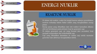ENERGI NUKLIR
REAKTOR NUKLIR
Di dalam inti reaktor, reaksi fisi terjadi karena adanya penembakan
neutron terhadap bahan bakar nuklir yang menghasilkan energi
panas.
Energi panas yang dihasilkan dari inti reaktor kemudian dibawa
oleh air bertekanan pada primary loop ke generator uap.
Di dalam generator uap, air yang berasal dari secondary loop
menjadi terpanaskan dan terbentuklah uap.
Uap yang dihasilkan diarahkan ke turbin uap untuk memutar
generator dan akhirnya menghasilkan listrik.
KELOMPOK 6
PENGERTIAN
ALAT
MANFAAT
+ & -
E.N DI INDONESIA
 
