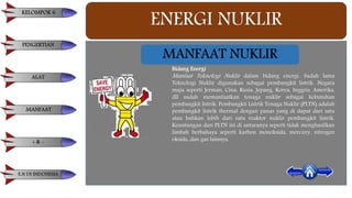 ENERGI NUKLIR
Bidang Energi
Manfaat Teknologi Nuklir dalam bidang energi. Sudah lama
Teknologi Nuklir digunakan sebagai pembangkit listrik. Negara
maju seperti Jerman, Cina, Rusia, Jepang, Korea, Inggris, Amerika,
dll sudah memanfaatkan tenaga nuklir sebagai kebutuhan
pembangkit listrik. Pembangkit Listrik Tenaga Nuklir (PLTN) adalah
pembangkit listrik thermal dengan panas yang di dapat dari satu
atau bahkan lebih dari satu reaktor nuklir pembangkit listrik.
Keuntungan dari PLTN ini di antaranya seperti tidak menghasilkan
limbah berbahaya seperti karbon monoksida, mercury, nitrogen
oksida, dan gas lainnya.
MANFAAT NUKLIR
KELOMPOK 6
PENGERTIAN
ALAT
MANFAAT
+ & -
E.N DI INDONESIA
 
