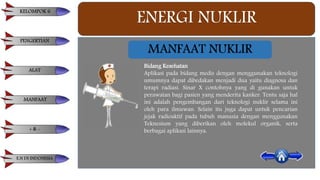 ENERGI NUKLIR
Bidang Kesehatan
Aplikasi pada bidang medis dengan menggunakan teknologi
umumnya dapat dibedakan menjadi dua yaitu diagnosa dan
terapi radiasi. Sinar X contohnya yang di gunakan untuk
perawatan bagi pasien yang menderita kanker. Tentu saja hal
ini adalah pengembangan dari teknologi nuklir selama ini
oleh para ilmuwan. Selain itu juga dapat untuk pencarian
jejak radioaktif pada tubuh manusia dengan menggunakan
Teknesium yang diberikan oleh molekul organik, serta
berbagai aplikasi lainnya.
MANFAAT NUKLIR
KELOMPOK 6
PENGERTIAN
ALAT
MANFAAT
+ & -
E.N DI INDONESIA
 