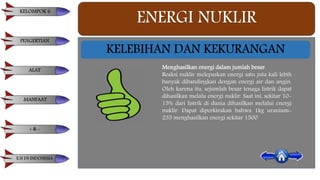 ENERGI NUKLIR
Menghasilkan energi dalam jumlah besar.
Reaksi nuklir melepaskan energi satu juta kali lebih
banyak dibandingkan dengan energi air dan angin.
Oleh karena itu, sejumlah besar tenaga listrik dapat
dihasilkan melalu energi nuklir. Saat ini, sekitar 10-
15% dari listrik di dunia dihasilkan melalui energi
nuklir. Dapat diperkirakan bahwa 1kg uranium-
235 menghasilkan energi sekitar 1500
KELEBIHAN DAN KEKURANGAN
KELOMPOK 6
PENGERTIAN
ALAT
MANFAAT
+ & -
E.N DI INDONESIA
 