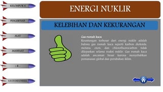 ENERGI NUKLIR
KELEBIHAN DAN KEKURANGAN
Gas rumah kaca
Keuntungan terbesar dari energi nuklir adalah
bahwa gas rumah kaca seperti karbon dioksida,
metana, ozon, dan chlorofluorocarbon tidak
dilepaskan selama reaksi nuklir. Gas rumah kaca
adalah ancaman besar karena menyebabkan
pemanasan global dan perubahan iklim.
KELOMPOK 6
PENGERTIAN
ALAT
MANFAAT
+ & -
E.N DI INDONESIA
 