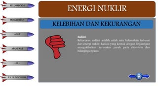 ENERGI NUKLIR
KELEBIHAN DAN KEKURANGAN
Radiasi
Kebocoran radiasi adalah salah satu kelemahan terbesar
dari energi nuklir. Radiasi yang kontak dengan lingkungan
mengakibatkan kerusakan parah pada ekosistem dan
hilangnya nyawa.
KELOMPOK 6
PENGERTIAN
ALAT
MANFAAT
+ & -
E.N DI INDONESIA
 
