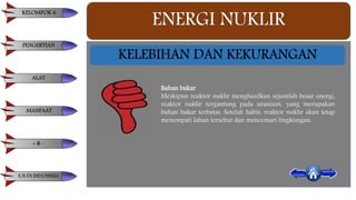ENERGI NUKLIR
KELEBIHAN DAN KEKURANGAN
Bahan bakar
Meskipun reaktor nuklir menghasilkan sejumlah besar energi,
reaktor nuklir tergantung pada uranium, yang merupakan
bahan bakar terbatas. Setelah habis, reaktor nuklir akan tetap
menempati lahan tersebut dan mencemari lingkungan.
KELOMPOK 6
PENGERTIAN
ALAT
MANFAAT
+ & -
E.N DI INDONESIA
 