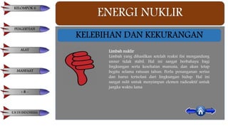 ENERGI NUKLIR
KELEBIHAN DAN KEKURANGAN
Limbah nuklir
Limbah yang dihasilkan setelah reaksi fisi mengandung
unsur tidak stabil. Hal ini sangat berbahaya bagi
lingkungan serta kesehatan manusia, dan akan tetap
begitu selama ratusan tahun. Perlu penanganan serius
dan harus terisolasi dari lingkungan hidup. Hal ini
sangat sulit untuk menyimpan elemen radioaktif untuk
jangka waktu lama.
KELOMPOK 6
PENGERTIAN
ALAT
MANFAAT
+ & -
E.N DI INDONESIA
 