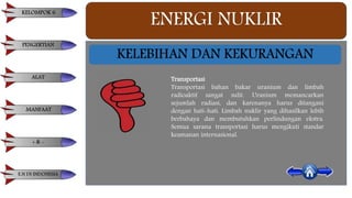 ENERGI NUKLIR
KELEBIHAN DAN KEKURANGAN
Transportasi
Transportasi bahan bakar uranium dan limbah
radioaktif sangat sulit. Uranium memancarkan
sejumlah radiasi, dan karenanya harus ditangani
dengan hati-hati. Limbah nuklir yang dihasilkan lebih
berbahaya dan membutuhkan perlindungan ekstra.
Semua sarana transportasi harus mengikuti standar
keamanan internasional.
KELOMPOK 6
PENGERTIAN
ALAT
MANFAAT
+ & -
E.N DI INDONESIA
 