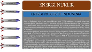 ENERGI NUKLIR
Saat ini Indonesia juga belum memiliki satu unit PLTN sekalipun, termasuk tidak ada
kegiatan ekspor dan impor energi listrik di Indonesia. Namun demikian, isu pembuatan
PLTN secara aktif telah dikaji oleh Pemerintahan Indonesia sejak tahun 1997. Pada tahun
2006, Pemerintah Indonesia memutuskan untuk mendukung pengembangan energi nuklir
di Indonesia.
Berdasarkan program Pemerintah Indonesia, menjelang tahun 2025 akan dibangun empat
unit PLTN. Kesepakatan kerja sama yang telah ditandatangani di ATOMEXPO tersebut
secara langsung mengedepankan isu pembangunan PLTN di Indonesia dengan melibatkan
perusahaan Rusia.
"Untuk negara ini (Indonesia), tanpa diragukan lagi, energi nuklir merupakan pilihan yang
cocok. Saat ini Rosatom sudah bekerja sama dengan mitra-mitra di Indonesia terkait proyek
pengembangan dan pembangunan konsep desain reaktor riset multifungsi. Dalam hal ini,
juga terdapat sejumlah bidang untuk mengembangkan hubungan kerja sama di masa
depan," kata Wakil Dirut Rosatom Bidang Pengembangan dan Bisnis Internasional Kirill
Komarov.
ENERGI NUKLIR DI INDONESIA
KELOMPOK 6
PENGERTIAN
ALAT
MANFAAT
+ & -
E.N DI INDONESIA
 