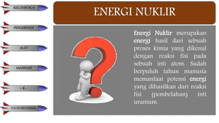 ENERGI NUKLIR
Energi Nuklir merupakan
energi hasil dari sebuah
proses kimia yang dikenal
dengan reaksi fisi pada
sebuah inti atom. Sudah
berpuluh tahun manusia
memanfaat potensi energi
yang dihasilkan dari reaksi
fisi (pembelahan) inti
uranium.
KELOMPOK 6
PENGERTIAN
ALAT
MANFAAT
+ & -
E.N DI INDONESIA
 