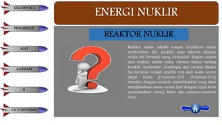 ENERGI NUKLIR
REAKTOR NUKLIR
Reaktor nuklir adalah tempat terjadinya reaksi
pembelahan inti (nuklir) atau dikenal dengan
reaksi fisi berantai yang terkendali. Bagian utama
dari reaktor nuklir yaitu: elemen bakar, batang
kendali, moderator, pendingin dan perisai. Reaksi
fisi berantai terjadi apabila inti dari suatu unsur
dapat belah (Uranium-235, Uranium-233)
bereaksi dengan neutron termal/lambat yang akan
menghasilkan unsur-unsur lain dengan cepat serta
menimbulkan energi kalor dan neutron-neutron
baru.
KELOMPOK 6
PENGERTIAN
ALAT
MANFAAT
+ & -
E.N DI INDONESIA
 