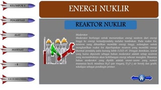 ENERGI NUKLIR
REAKTOR NUKLIR
Moderator
Moderator berfungsi untuk menurunkan energi neutron dari energi
tinggi ke energi termal(rendah) melalui tumbukan. Pada reaksi fisi,
neutron yang dihasilkan memiliki energi tinggi, sedangkan untuk
menghasilkan reaksi fisi diperlupakan neutron yang memiliki energi
thermal (rendah) yaitu kurang lebih 0,025 eV. Dengan demikian, syarat
yang harus dipenuhi sebagai bahan moderator adalah setiap neutron
yang menumbuknya akan kehlilangan energi sebesar mungkin. Biasanya
bahan moderator yang dipilih adalah unsur-unsur yang nomor
massanya kecil, misalnya H2O (air ringan), D2O ( air berat) dan grafit,
sekaligus sebagai pendingin primer.
KELOMPOK 6
PENGERTIAN
ALAT
MANFAAT
+ & -
E.N DI INDONESIA
 