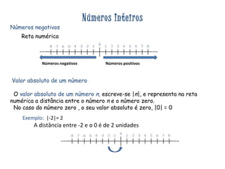 Números Inteiros Números negativos Reta numérica Valor absoluto de um número  O  valor absoluto de um número  n,   escreve-se | n |, e representa na reta numérica a distância entre o número  n  e o número zero. No caso do número zero , o seu valor absoluto é zero, |0| = 0 Exemplo:   |-2|= 2  A distância entre -2 e o 0 é de 2 unidades Números negativos  Números positivos 