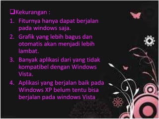 Kekurangan :
1. Fiturnya hanya dapat berjalan
pada windows saja.
2. Grafik yang lebih bagus dan
otomatis akan menjadi lebih
lambat.
3. Banyak aplikasi dari yang tidak
kompatibel dengan Windows
Vista.
4. Aplikasi yang berjalan baik pada
Windows XP belum tentu bisa
berjalan pada windows Vista.
 