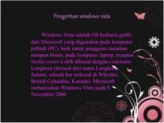Pengertian windows vista
Windows Vista adalah OS berbasis grafis
dari Microsoft yang digunakan pada komputer
pribadi (PC), baik untuk pengguna rumahan
maupun bisnis, pada komputer laptop, maupun
media center.Lebih dikenal dengan codename
Longhorn (berasal dari nama Longhorn
Saloon, sebuah bar terkenal di Whistler,
British Columbia, Kanada). Microsoft
meluncurkan Windows Vista pada 8
November 2006
 