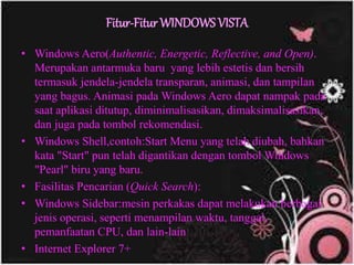 Fitur-Fitur WINDOWS VISTA
• Windows Aero(Authentic, Energetic, Reflective, and Open).
Merupakan antarmuka baru yang lebih estetis dan bersih
termasuk jendela-jendela transparan, animasi, dan tampilan
yang bagus. Animasi pada Windows Aero dapat nampak pada
saat aplikasi ditutup, diminimalisasikan, dimaksimalisasikan,
dan juga pada tombol rekomendasi.
• Windows Shell,contoh:Start Menu yang telah diubah, bahkan
kata "Start" pun telah digantikan dengan tombol Windows
"Pearl" biru yang baru.
• Fasilitas Pencarian (Quick Search):
• Windows Sidebar:mesin perkakas dapat melakukan berbagai
jenis operasi, seperti menampilan waktu, tanggal,
pemanfaatan CPU, dan lain-lain
• Internet Explorer 7+
 