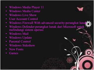 • Windows Media Player 11
• Windows Media Center
• Windows Live Show
• User Account Control
• Windows Firewall With advanced security:perangkat lunak
• Windows Defender:perangkat lunak dari Microsoft untuk
melindungi sistem operasi
• Windows Mail
• Windows Update
• Parental Control
• Windows Sideshow
• New Fonts
• Games
 