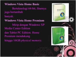 Windows Vista Home Basic
Berteknologi 64-bit, fiturnya
juga bertambah
banyak.
Windows Vista Home Premium
Mirip dengan Windows XP
Media Center Edition
dan Tablet PC Edition. Home
Premium mendukung
hingga 16GB physical memory.
 