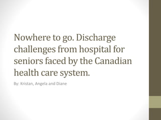 Nowhere to go. Discharge
challenges from hospital for
seniors faced by the Canadian
health care system.
By: Kristan, Angela and Diane
 