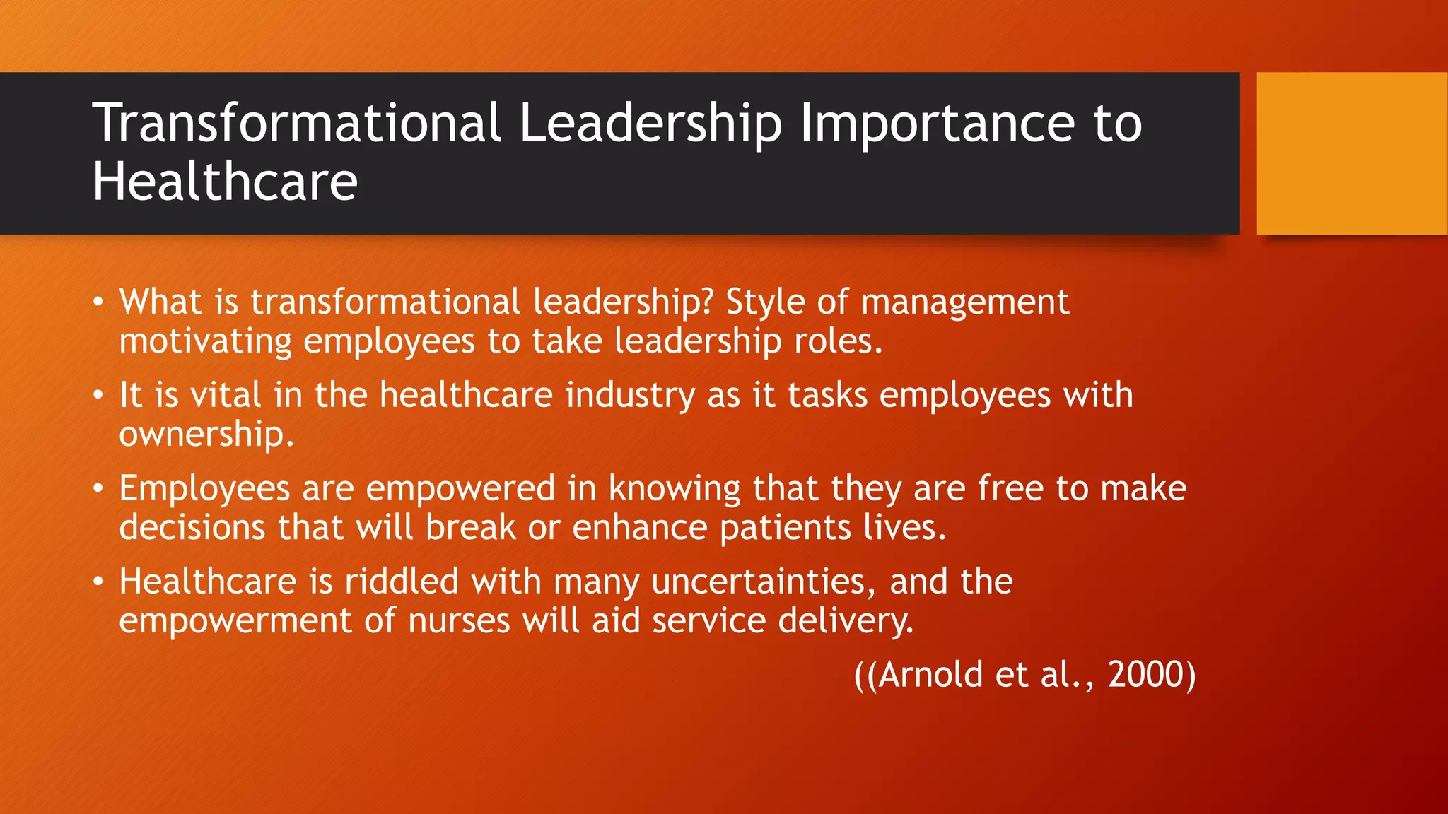 Transformational Leadership Importance to
Healthcare
• What is transformational leadership? Style of management
motivating employees to take leadership roles.
• It is vital in the healthcare industry as it tasks employees with
ownership.
• Employees are empowered in knowing that they are free to make
decisions that will break or enhance patients lives.
• Healthcare is riddled with many uncertainties, and the
empowerment of nurses will aid service delivery.
((Arnold et al., 2000)
 
