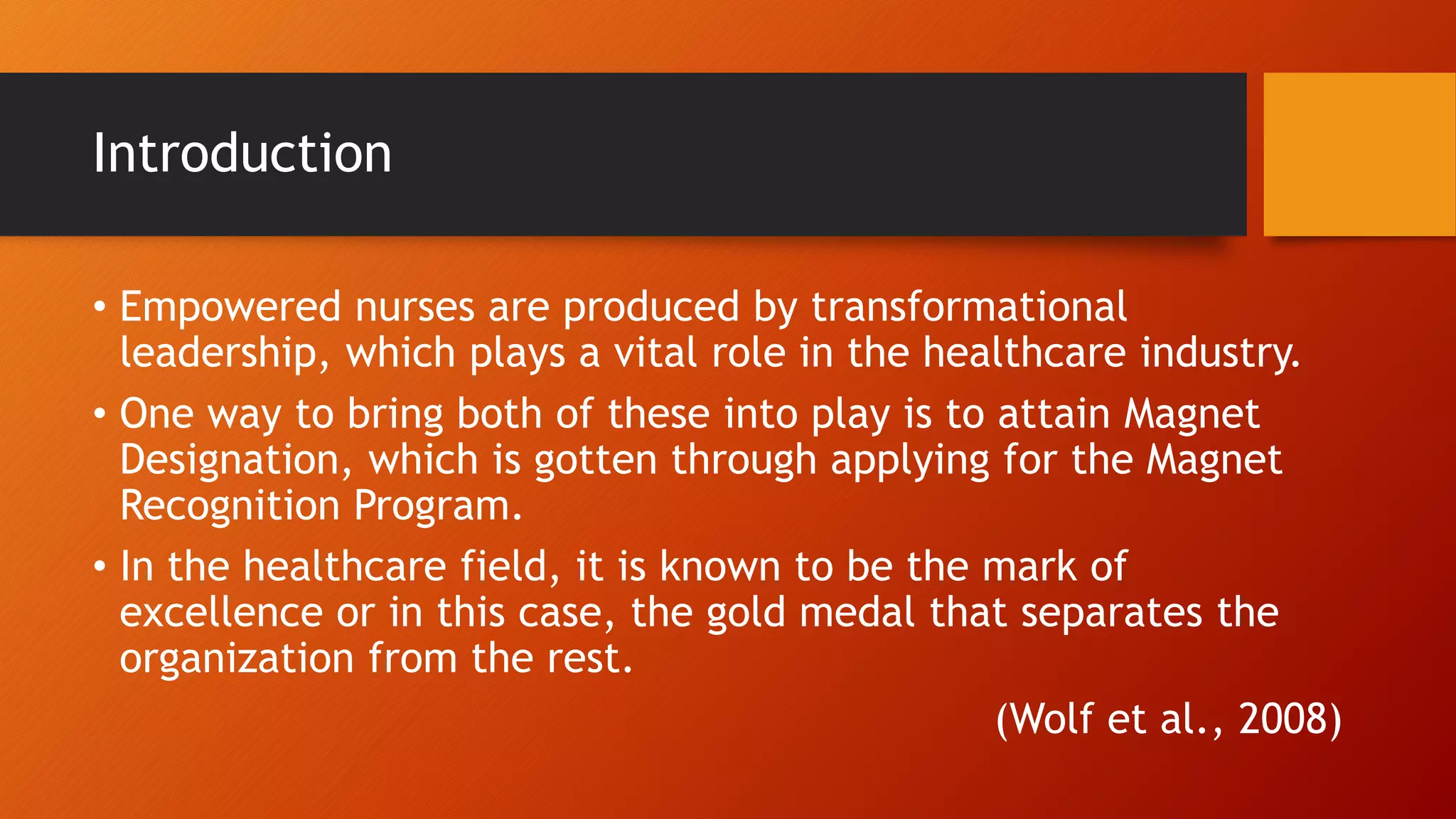 Introduction
• Empowered nurses are produced by transformational
leadership, which plays a vital role in the healthcare industry.
• One way to bring both of these into play is to attain Magnet
Designation, which is gotten through applying for the Magnet
Recognition Program.
• In the healthcare field, it is known to be the mark of
excellence or in this case, the gold medal that separates the
organization from the rest.
(Wolf et al., 2008)
 