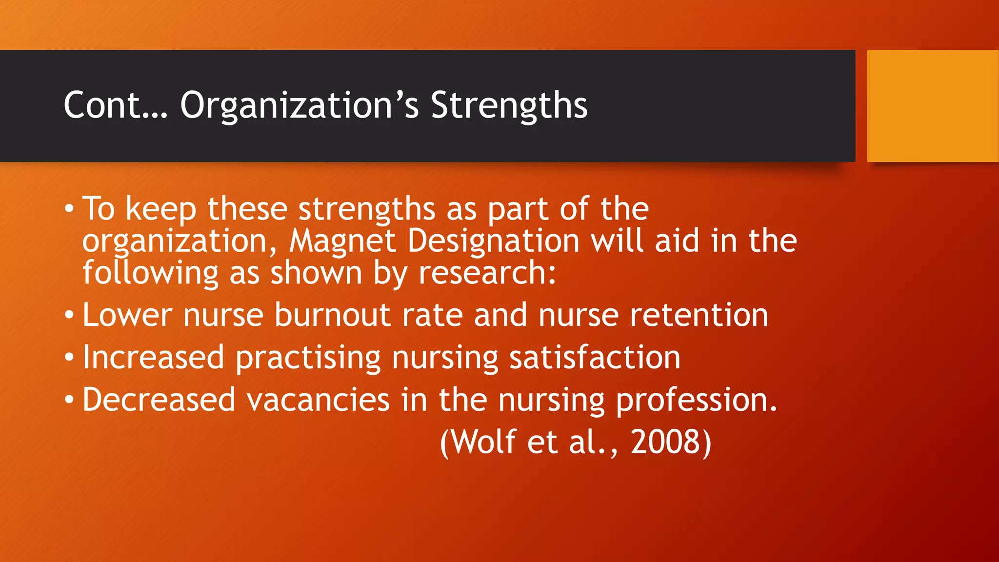 Cont… Organization’s Strengths
• To keep these strengths as part of the
organization, Magnet Designation will aid in the
following as shown by research:
• Lower nurse burnout rate and nurse retention
• Increased practising nursing satisfaction
• Decreased vacancies in the nursing profession.
(Wolf et al., 2008)
 