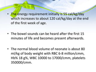 • The energy requirement initially is 55 cal/kg/day
which increases to about 120 cal/kg/day at the end
of the first week of age.
• The bowel sounds can be heard after the first 15
minutes of life and becomes present afterwards.
• The normal blood volume of neonate is about 80
ml/kg of body weight with RBC 6-8 million/cmm,
Hb% 18 g%, WBC 10000 to 17000/cmm, platelets
350000/cmm.
 