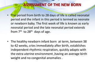 ASSESSMENT OF THE NEW BORN
• The period from birth to 28 days of life is called neonatal
period and the infant in this period is termed as neonate
or newborn baby. The first week of life is known as early
neonatal period and the late neonatal period extends
from 7th to 28th days of age.
• The healthy newborn infant born at term, between 38
to 42 weeks, cries immediately after birth, establishes
independent rhythmic respiration, quickly adapts with
the extra uterine environment ,having an average birth
weight and no congenital anomalies .
 