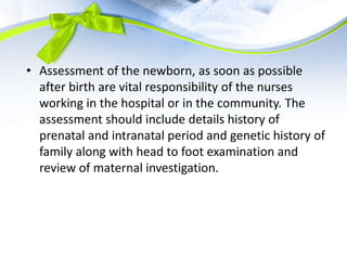 • Assessment of the newborn, as soon as possible
after birth are vital responsibility of the nurses
working in the hospital or in the community. The
assessment should include details history of
prenatal and intranatal period and genetic history of
family along with head to foot examination and
review of maternal investigation.
 