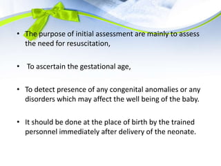 • The purpose of initial assessment are mainly to assess
the need for resuscitation,
• To ascertain the gestational age,
• To detect presence of any congenital anomalies or any
disorders which may affect the well being of the baby.
• It should be done at the place of birth by the trained
personnel immediately after delivery of the neonate.
 