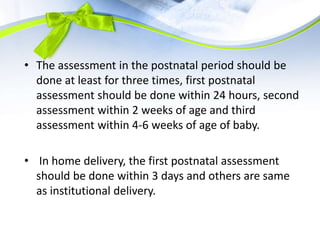 • The assessment in the postnatal period should be
done at least for three times, first postnatal
assessment should be done within 24 hours, second
assessment within 2 weeks of age and third
assessment within 4-6 weeks of age of baby.
• In home delivery, the first postnatal assessment
should be done within 3 days and others are same
as institutional delivery.
 