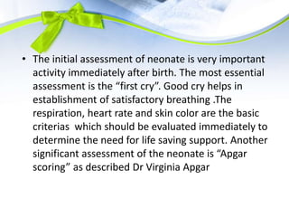 • The initial assessment of neonate is very important
activity immediately after birth. The most essential
assessment is the “first cry”. Good cry helps in
establishment of satisfactory breathing .The
respiration, heart rate and skin color are the basic
criterias which should be evaluated immediately to
determine the need for life saving support. Another
significant assessment of the neonate is “Apgar
scoring” as described Dr Virginia Apgar
 