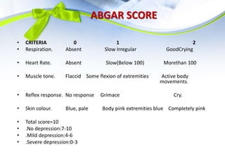 ABGAR SCORE
• CRITERIA 0 1 2
• Respiration. Absent Slow Irregular GoodCrying
• Heart Rate. Absent Slow(Below 100) Morethan 100
• Muscle tone. Flaccid Some flexion of extremities Active body
movements.
• Reflex response. No response Grimace Cry.
• Skin colour. Blue, pale Body pink extremities blue Completely pink
• Total score=10
• .No depression:7-10
• .Mild depression:4-6
• .Severe depression:0-3
 