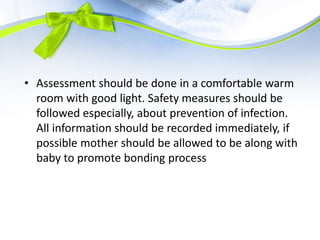 • Assessment should be done in a comfortable warm
room with good light. Safety measures should be
followed especially, about prevention of infection.
All information should be recorded immediately, if
possible mother should be allowed to be along with
baby to promote bonding process
 