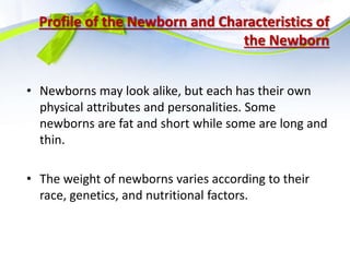 Profile of the Newborn and Characteristics of
the Newborn
• Newborns may look alike, but each has their own
physical attributes and personalities. Some
newborns are fat and short while some are long and
thin.
• The weight of newborns varies according to their
race, genetics, and nutritional factors.
 