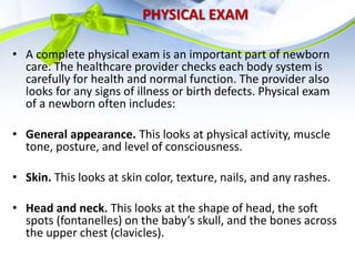 PHYSICAL EXAM
• A complete physical exam is an important part of newborn
care. The healthcare provider checks each body system is
carefully for health and normal function. The provider also
looks for any signs of illness or birth defects. Physical exam
of a newborn often includes:
• General appearance. This looks at physical activity, muscle
tone, posture, and level of consciousness.
• Skin. This looks at skin color, texture, nails, and any rashes.
• Head and neck. This looks at the shape of head, the soft
spots (fontanelles) on the baby’s skull, and the bones across
the upper chest (clavicles).
 