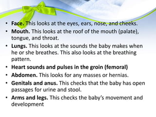 • Face. This looks at the eyes, ears, nose, and cheeks.
• Mouth. This looks at the roof of the mouth (palate),
tongue, and throat.
• Lungs. This looks at the sounds the baby makes when
he or she breathes. This also looks at the breathing
pattern.
• Heart sounds and pulses in the groin (femoral)
• Abdomen. This looks for any masses or hernias.
• Genitals and anus. This checks that the baby has open
passages for urine and stool.
• Arms and legs. This checks the baby’s movement and
development
 