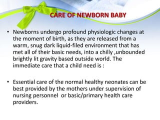 CARE OF NEWBORN BABY
• Newborns undergo profound physiologic changes at
the moment of birth, as they are released from a
warm, snug dark liquid-filed environment that has
met all of their basic needs, into a chilly ,unbounded
brightly lit gravity based outside world. The
immediate care that a child need is :
• Essential care of the normal healthy neonates can be
best provided by the mothers under supervision of
nursing personnel or basic/primary health care
providers.
 